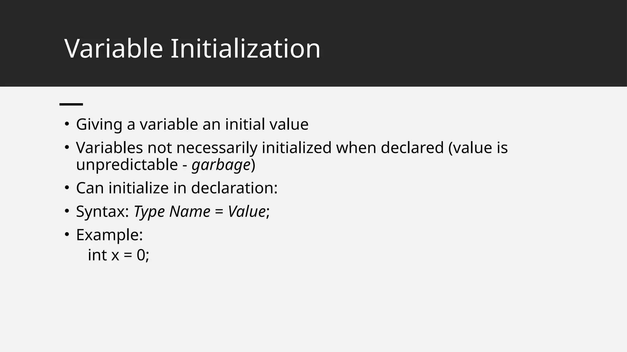 Variable Initialization
• Giving a variable an initial value
• Variables not necessarily initialized when declared (value is
unpredictable - garbage)
• Can initialize in declaration:
• Syntax: Type Name = Value;
• Example:
int x = 0;
 
