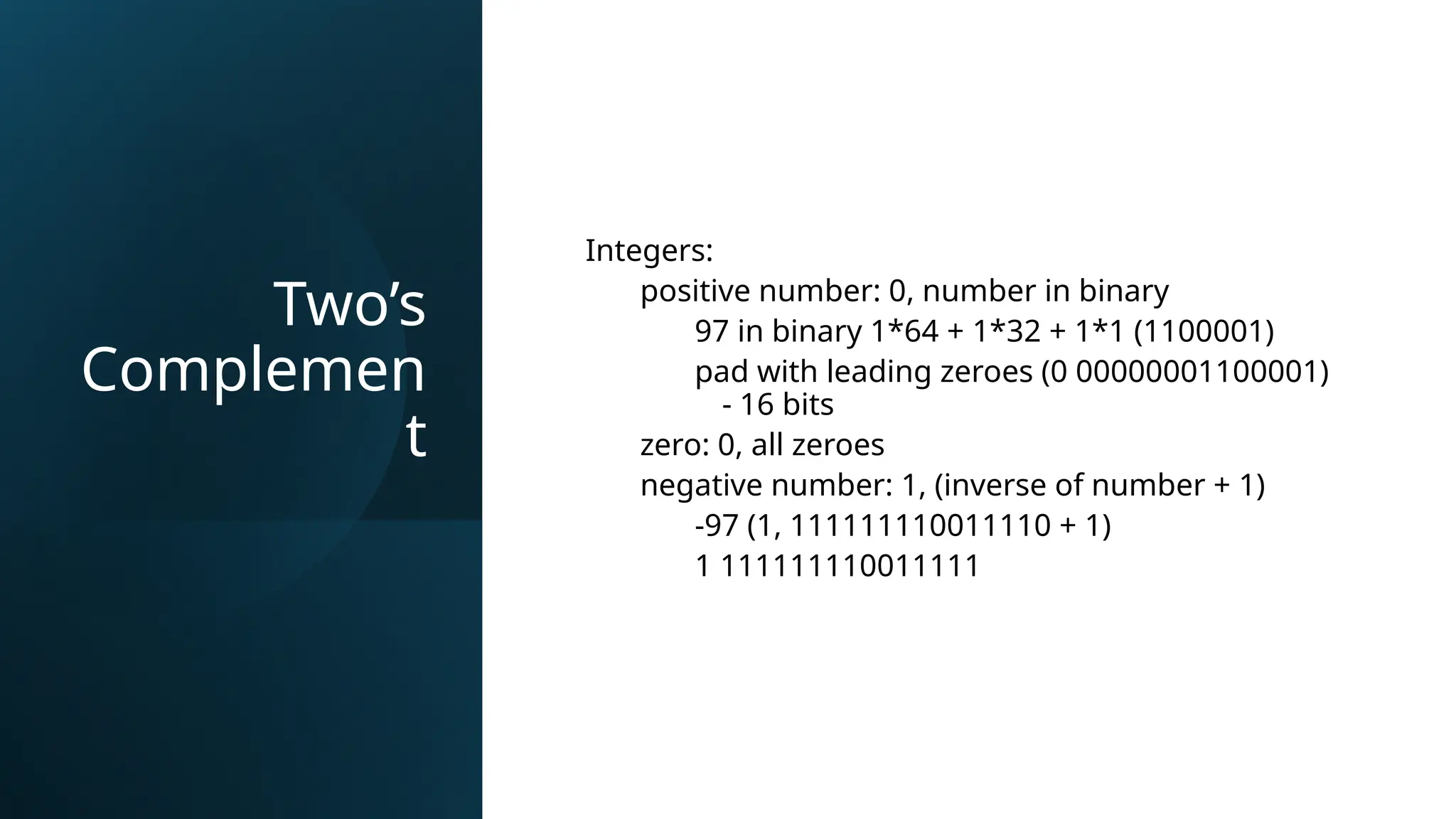 Two’s
Complemen
t
Integers:
positive number: 0, number in binary
97 in binary 1*64 + 1*32 + 1*1 (1100001)
pad with leading zeroes (0 00000001100001)
- 16 bits
zero: 0, all zeroes
negative number: 1, (inverse of number + 1)
-97 (1, 111111110011110 + 1)
1 111111110011111
 