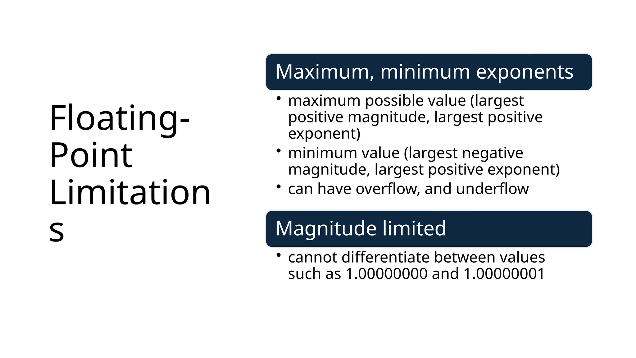 Floating-
Point
Limitation
s
Maximum, minimum exponents
• maximum possible value (largest
positive magnitude, largest positive
exponent)
• minimum value (largest negative
magnitude, largest positive exponent)
• can have overflow, and underflow
Magnitude limited
• cannot differentiate between values
such as 1.00000000 and 1.00000001
 