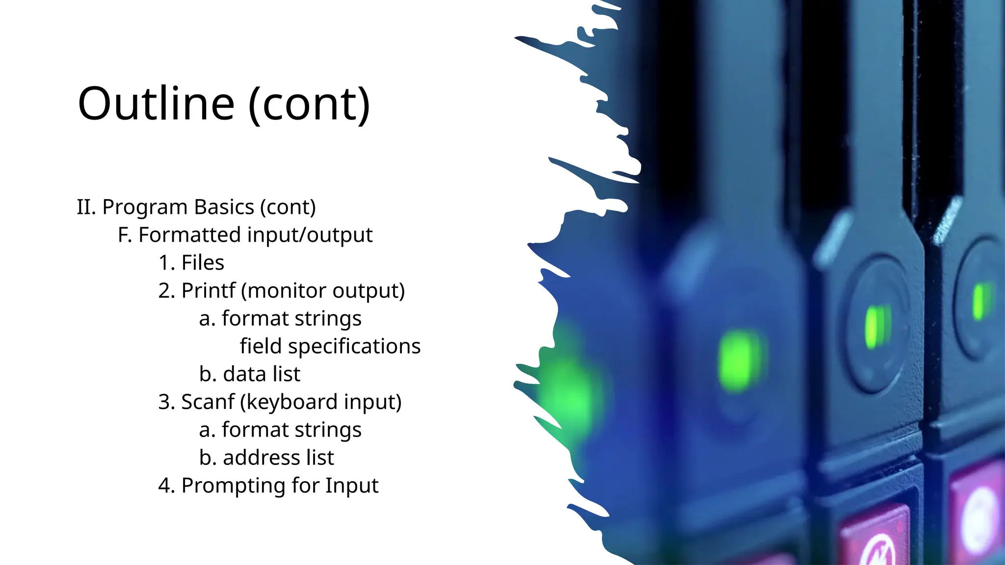 Outline (cont)
II. Program Basics (cont)
F. Formatted input/output
1. Files
2. Printf (monitor output)
a. format strings
field specifications
b. data list
3. Scanf (keyboard input)
a. format strings
b. address list
4. Prompting for Input
 