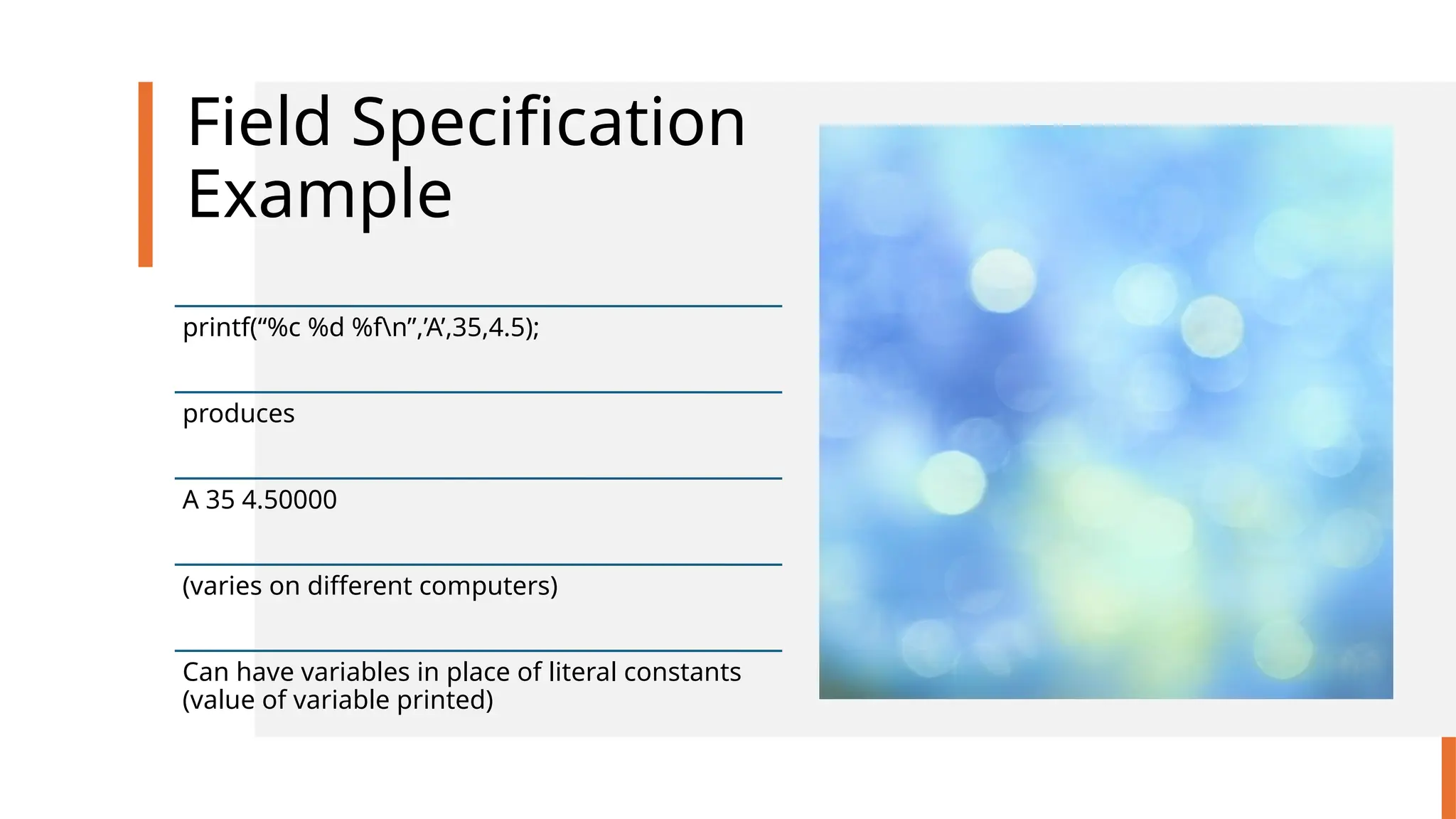 Field Specification
Example
printf(“%c %d %fn”,’A’,35,4.5);
produces
A 35 4.50000
(varies on different computers)
Can have variables in place of literal constants
(value of variable printed)
 