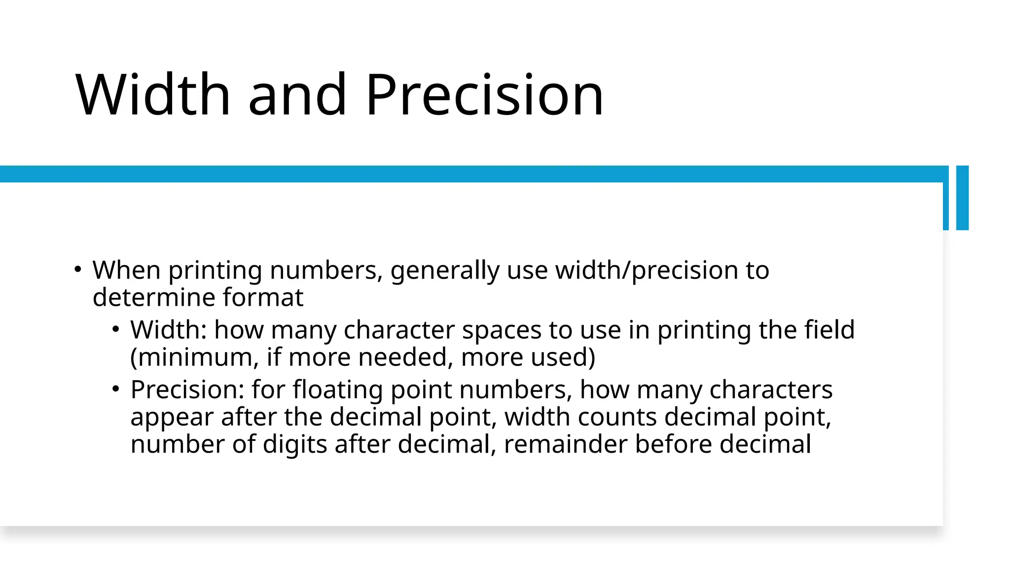 Width and Precision
• When printing numbers, generally use width/precision to
determine format
• Width: how many character spaces to use in printing the field
(minimum, if more needed, more used)
• Precision: for floating point numbers, how many characters
appear after the decimal point, width counts decimal point,
number of digits after decimal, remainder before decimal
 