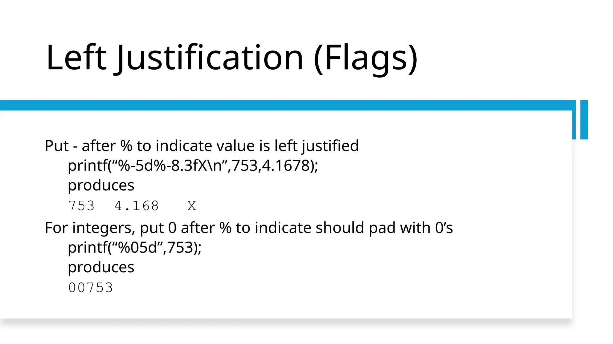 Left Justification (Flags)
Put - after % to indicate value is left justified
printf(“%-5d%-8.3fXn”,753,4.1678);
produces
753 4.168 X
For integers, put 0 after % to indicate should pad with 0’s
printf(“%05d”,753);
produces
00753
 