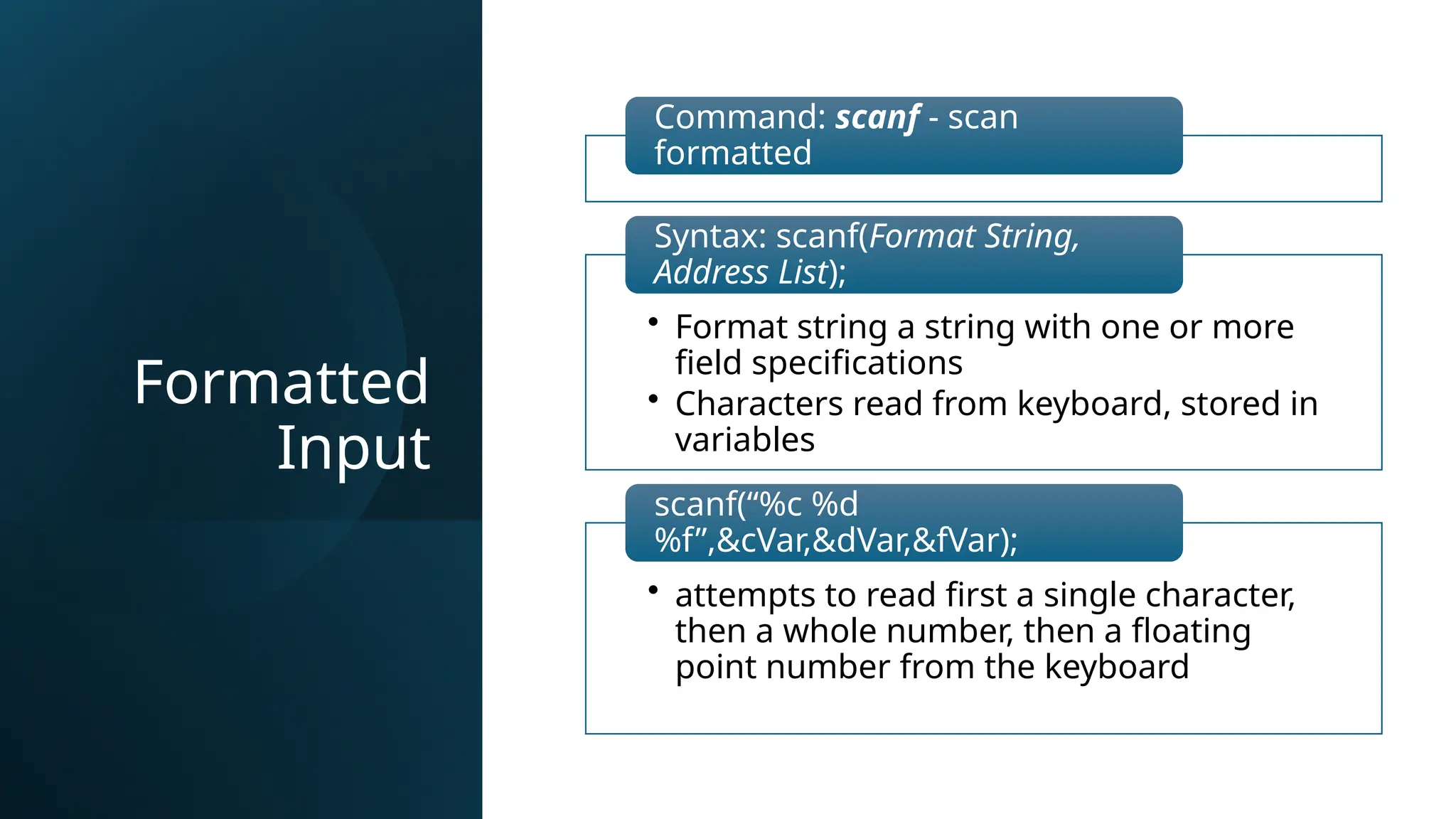 Formatted
Input
Command: scanf - scan
formatted
• Format string a string with one or more
field specifications
• Characters read from keyboard, stored in
variables
Syntax: scanf(Format String,
Address List);
• attempts to read first a single character,
then a whole number, then a floating
point number from the keyboard
scanf(“%c %d
%f”,&cVar,&dVar,&fVar);
 