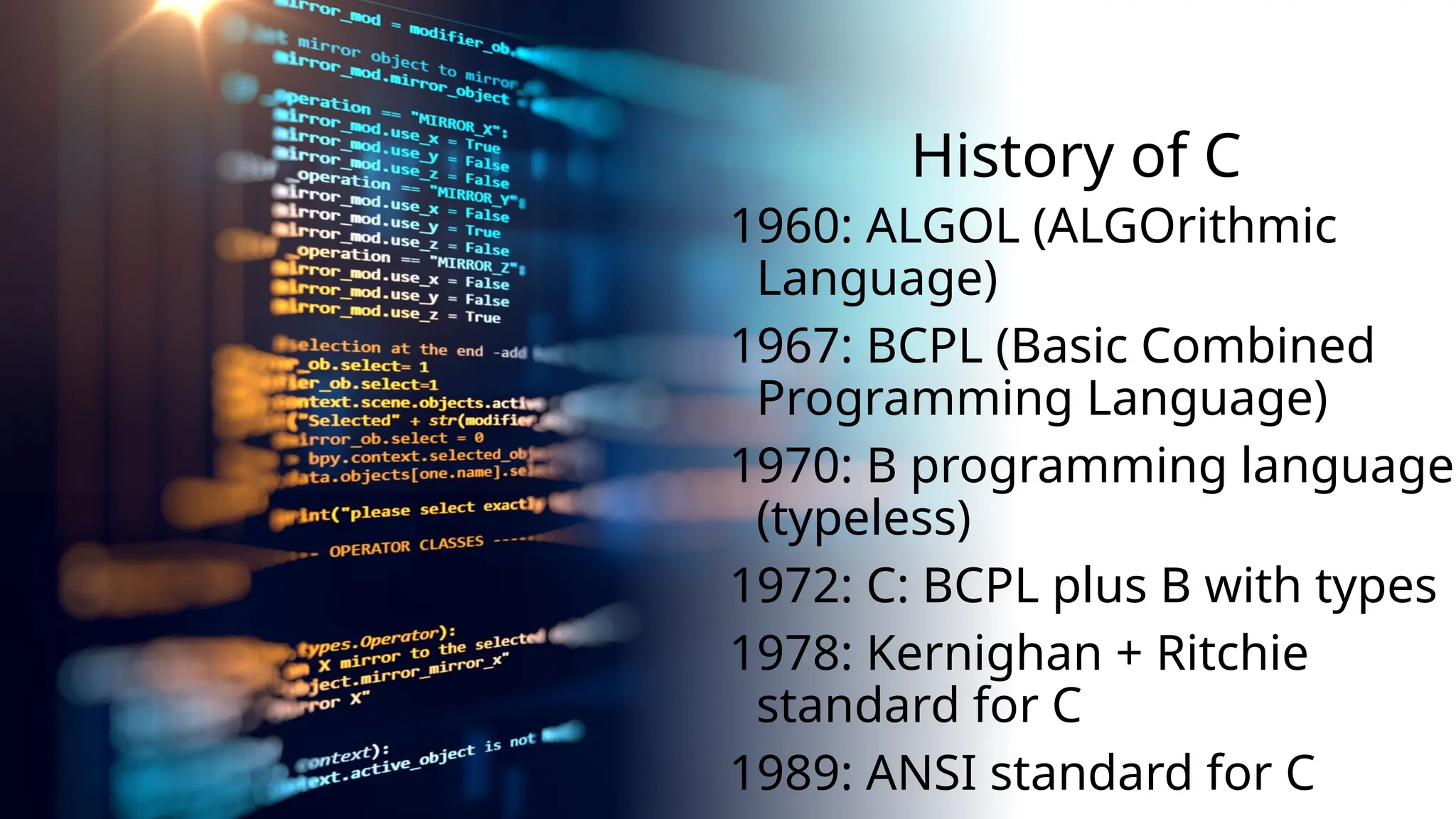 History of C
1960: ALGOL (ALGOrithmic
Language)
1967: BCPL (Basic Combined
Programming Language)
1970: B programming language
(typeless)
1972: C: BCPL plus B with types
1978: Kernighan + Ritchie
standard for C
1989: ANSI standard for C
 
