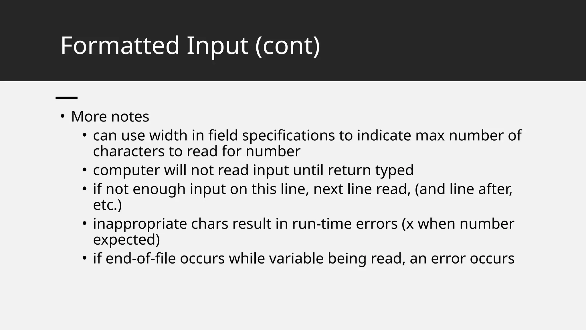 Formatted Input (cont)
• More notes
• can use width in field specifications to indicate max number of
characters to read for number
• computer will not read input until return typed
• if not enough input on this line, next line read, (and line after,
etc.)
• inappropriate chars result in run-time errors (x when number
expected)
• if end-of-file occurs while variable being read, an error occurs
 