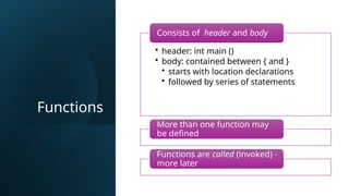 Functions
• header: int main ()
• body: contained between { and }
• starts with location declarations
• followed by series of statements
Consists of header and body
More than one function may
be defined
Functions are called (invoked) -
more later
 