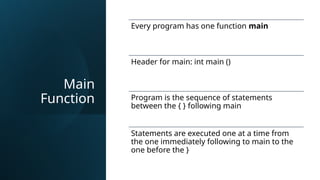 Main
Function
Every program has one function main
Header for main: int main ()
Program is the sequence of statements
between the { } following main
Statements are executed one at a time from
the one immediately following to main to the
one before the }
 