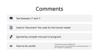 Comments
Text between /* and */
Used to “document” the code for the human reader
Ignored by compiler (not part of program)
Have to be careful
comments may cover multiple lines
ends as soon as */ encountered (so no internal comments - /*
An /* internal */ comment */)
 