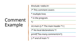 Comment
Example
#include <stdio.h>
/* This comment covers
* multiple lines
* in the program.
*/
int main () /* The main header */ {
/* No local declarations */
printf(“Too many commentsn”);
} /* end of main */
 