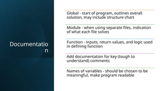 Documentatio
n
Global - start of program, outlines overall
solution, may include structure chart
Module - when using separate files, indication
of what each file solves
Function - inputs, return values, and logic used
in defining function
Add documentation for key (tough to
understand) comments
Names of variables - should be chosen to be
meaningful, make program readable
 