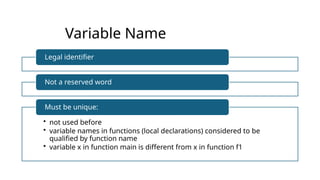 Variable Name
Legal identifier
Not a reserved word
• not used before
• variable names in functions (local declarations) considered to be
qualified by function name
• variable x in function main is different from x in function f1
Must be unique:
 