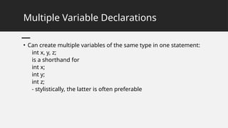 Multiple Variable Declarations
• Can create multiple variables of the same type in one statement:
int x, y, z;
is a shorthand for
int x;
int y;
int z;
- stylistically, the latter is often preferable
 