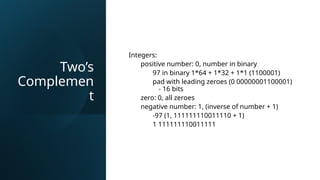 Two’s
Complemen
t
Integers:
positive number: 0, number in binary
97 in binary 1*64 + 1*32 + 1*1 (1100001)
pad with leading zeroes (0 00000001100001)
- 16 bits
zero: 0, all zeroes
negative number: 1, (inverse of number + 1)
-97 (1, 111111110011110 + 1)
1 111111110011111
 