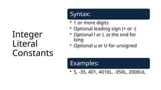 Integer
Literal
Constants
Syntax:
• 1 or more digits
• Optional leading sign (+ or -)
• Optional l or L at the end for
long
• Optional u or U for unsigned
Examples:
• 5, -35, 401, 4010L, -350L, 2000UL
 