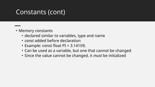 Constants (cont)
• Memory constants
• declared similar to variables, type and name
• const added before declaration
• Example: const float PI = 3.14159;
• Can be used as a variable, but one that cannot be changed
• Since the value cannot be changed, it must be initialized
 