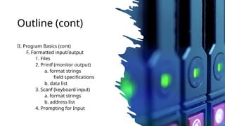 Outline (cont)
II. Program Basics (cont)
F. Formatted input/output
1. Files
2. Printf (monitor output)
a. format strings
field specifications
b. data list
3. Scanf (keyboard input)
a. format strings
b. address list
4. Prompting for Input
 