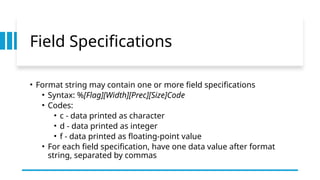 Field Specifications
• Format string may contain one or more field specifications
• Syntax: %[Flag][Width][Prec][Size]Code
• Codes:
• c - data printed as character
• d - data printed as integer
• f - data printed as floating-point value
• For each field specification, have one data value after format
string, separated by commas
 