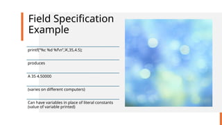 Field Specification
Example
printf(“%c %d %fn”,’A’,35,4.5);
produces
A 35 4.50000
(varies on different computers)
Can have variables in place of literal constants
(value of variable printed)
 