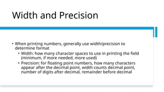 Width and Precision
• When printing numbers, generally use width/precision to
determine format
• Width: how many character spaces to use in printing the field
(minimum, if more needed, more used)
• Precision: for floating point numbers, how many characters
appear after the decimal point, width counts decimal point,
number of digits after decimal, remainder before decimal
 