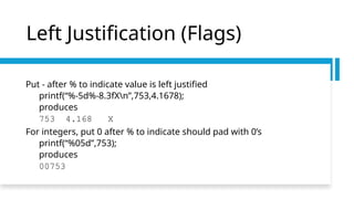 Left Justification (Flags)
Put - after % to indicate value is left justified
printf(“%-5d%-8.3fXn”,753,4.1678);
produces
753 4.168 X
For integers, put 0 after % to indicate should pad with 0’s
printf(“%05d”,753);
produces
00753
 
