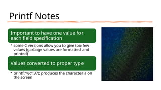 Printf Notes
Important to have one value for
each field specification
• some C versions allow you to give too few
values (garbage values are formatted and
printed)
Values converted to proper type
• printf(“%c”,97); produces the character a on
the screen
 