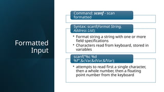 Formatted
Input
Command: scanf - scan
formatted
• Format string a string with one or more
field specifications
• Characters read from keyboard, stored in
variables
Syntax: scanf(Format String,
Address List);
• attempts to read first a single character,
then a whole number, then a floating
point number from the keyboard
scanf(“%c %d
%f”,&cVar,&dVar,&fVar);
 