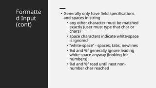 Formatte
d Input
(cont)
• Generally only have field specifications
and spaces in string
• any other character must be matched
exactly (user must type that char or
chars)
• space characters indicate white-space
is ignored
• “white-space” - spaces, tabs, newlines
• %d and %f generally ignore leading
white space anyway (looking for
numbers)
• %d and %f read until next non-
number char reached
 