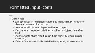 Formatted Input (cont)
• More notes
• can use width in field specifications to indicate max number of
characters to read for number
• computer will not read input until return typed
• if not enough input on this line, next line read, (and line after,
etc.)
• inappropriate chars result in run-time errors (x when number
expected)
• if end-of-file occurs while variable being read, an error occurs
 