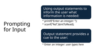 Prompting
for Input
Using output statements to
inform the user what
information is needed:
• printf(“Enter an integer: “);
• scanf(“%d”,&intToRead);
Output statement provides a
cue to the user:
• Enter an integer: user types here
 