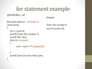 for statement example 
//12+22+32+…. n2 
#include<stdio.h> //<math.h> 
void main() 
{ 
int n, i,sum=0; 
printf(“Enter the number:”); 
scanf(“%d”, &n); 
for(i=1;i <= n;i++) 
{ 
sum = sum + i*i; //pow(i,2) 
} 
printf(“Sum of series=%d”,sum); 
} 
Output 
Enter the number:5 
Sum of series=55 
 