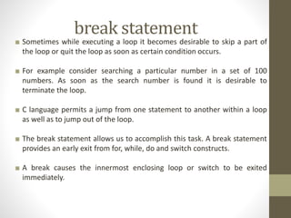 break statement 
■ Sometimes while executing a loop it becomes desirable to skip a part of 
the loop or quit the loop as soon as certain condition occurs. 
■ For example consider searching a particular number in a set of 100 
numbers. As soon as the search number is found it is desirable to 
terminate the loop. 
■ C language permits a jump from one statement to another within a loop 
as well as to jump out of the loop. 
■ The break statement allows us to accomplish this task. A break statement 
provides an early exit from for, while, do and switch constructs. 
■ A break causes the innermost enclosing loop or switch to be exited 
immediately. 
 