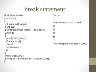 break statement 
#include<stdio.h> 
void main() 
{ 
int mark, i=0,sum=0; 
float avg; 
printf(“Enter the marks, -1 to end:”); 
while(1) 
{ 
scanf(“%d”, &mark); 
if(mark == -1) 
break; 
sum+=mark; 
i++; 
} 
avg=(float)sum/i; 
printf(“nThe average marks is: %f”, avg); 
} 
Output 
Enter the marks, -1 to end: 
55 
22 
11 
66 
-1 
The average marks is:38.500000 
 