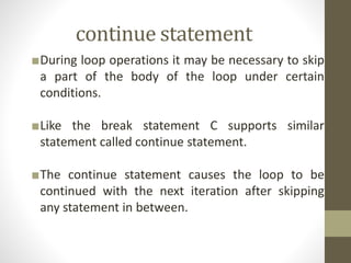 continue statement 
■During loop operations it may be necessary to skip 
a part of the body of the loop under certain 
conditions. 
■Like the break statement C supports similar 
statement called continue statement. 
■The continue statement causes the loop to be 
continued with the next iteration after skipping 
any statement in between. 
 