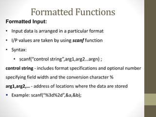 Formatted Functions 
Formatted Input: 
• Input data is arranged in a particular format 
• I/P values are taken by using scanf function 
• Syntax: 
• scanf(“control string”,arg1,arg2…argn) ; 
control string - includes format specifications and optional number 
specifying field width and the conversion character % 
arg1,arg2,… - address of locations where the data are stored 
 Example: scanf(“%3d%2d”,&a,&b); 
 