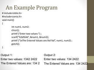 An Example Program 
# include<stdio.h> 
#include<conio.h> 
void main() 
{ 
int num1, num2; 
clrscr(); 
printf (“Enter two values:”) ; 
scanf(“%3d%4d”, &num1, &num2); 
printf (“nThe Entered Values are:%d %d”, num1, num2) ; 
getch(); 
} 
Output 1: 
Enter two values: 1342 2422 
The Entered Values are: 134 2 
Output 2: 
Enter two values: 134 2422 
The Entered Values are: 134 2422 
 