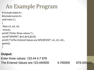 An Example Program 
# include<stdio.h> 
#include<conio.h> 
void main ( ) 
{ 
float n1, n2, n3; 
clrscr(); 
printf (“Enter three values:”) ; 
scanf(“%f%f%f”, &n1,&n2,&n3); 
printf (“nThe Entered Values are:%ft%ft%f”, n1, n2, n3) ; 
getch(); 
} 
Output: 
Enter three values: 123.44 4.7 678 
The Entered Values are:123.440000 4.700000 678.000000 
 