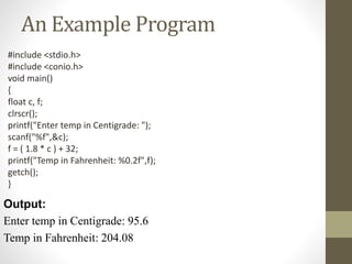 An Example Program 
#include <stdio.h> 
#include <conio.h> 
void main() 
{ 
float c, f; 
clrscr(); 
printf("Enter temp in Centigrade: "); 
scanf("%f",&c); 
f = ( 1.8 * c ) + 32; 
printf("Temp in Fahrenheit: %0.2f",f); 
getch(); 
} 
Output: 
Enter temp in Centigrade: 95.6 
Temp in Fahrenheit: 204.08 
 