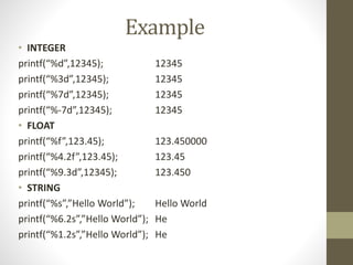 Example 
• INTEGER 
printf(“%d”,12345); 12345 
printf(“%3d”,12345); 12345 
printf(“%7d”,12345); 12345 
printf(“%-7d”,12345); 12345 
• FLOAT 
printf(“%f”,123.45); 123.450000 
printf(“%4.2f”,123.45); 123.45 
printf(“%9.3d”,12345); 123.450 
• STRING 
printf(“%s”,”Hello World”); Hello World 
printf(“%6.2s”,”Hello World”); He 
printf(“%1.2s”,”Hello World”); He 
 