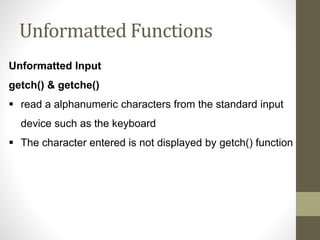 Unformatted Functions 
Unformatted Input 
getch() & getche() 
 read a alphanumeric characters from the standard input 
device such as the keyboard 
 The character entered is not displayed by getch() function 
 
