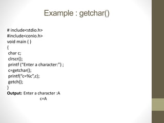Example : getchar() 
# include<stdio.h> 
#include<conio.h> 
void main ( ) 
{ 
char c; 
clrscr(); 
printf (“Enter a character:”) ; 
c=getchar(); 
printf(“c=%c”,c); 
getch(); 
} 
Output: Enter a character :A 
c=A 
 