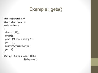 Example : gets() 
# include<stdio.h> 
#include<conio.h> 
void main ( ) 
{ 
char str[10]; 
clrscr(); 
printf (“Enter a string:”) ; 
gets(str); 
printf(“String=%s”,str); 
getch(); 
} 
Output: Enter a string :Hello 
String=Hello 
 