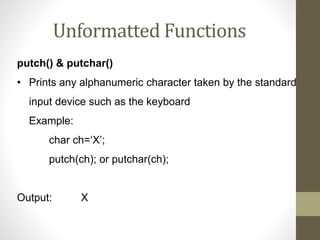 Unformatted Functions 
putch() & putchar() 
• Prints any alphanumeric character taken by the standard 
input device such as the keyboard 
Example: 
char ch=‘X’; 
putch(ch); or putchar(ch); 
Output: X 
 