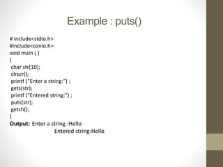 Example : puts() 
# include<stdio.h> 
#include<conio.h> 
void main ( ) 
{ 
char str[10]; 
clrscr(); 
printf (“Enter a string:”) ; 
gets(str); 
printf (“Entered string:”) ; 
puts(str); 
getch(); 
} 
Output: Enter a string :Hello 
Entered string:Hello 
