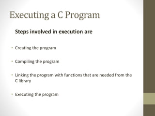Executing a C Program 
Steps involved in execution are 
• Creating the program 
• Compiling the program 
• Linking the program with functions that are needed from the 
C library 
• Executing the program 
 