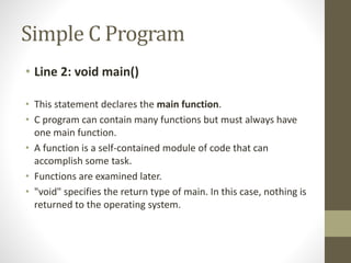 Simple C Program 
• Line 2: void main() 
• This statement declares the main function. 
• C program can contain many functions but must always have 
one main function. 
• A function is a self-contained module of code that can 
accomplish some task. 
• Functions are examined later. 
• "void" specifies the return type of main. In this case, nothing is 
returned to the operating system. 
 