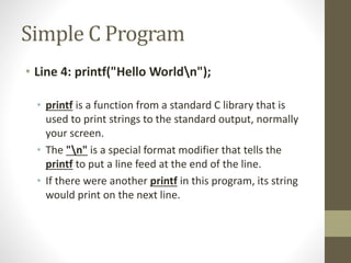 Simple C Program 
• Line 4: printf("Hello Worldn"); 
• printf is a function from a standard C library that is 
used to print strings to the standard output, normally 
your screen. 
• The "n" is a special format modifier that tells the 
printf to put a line feed at the end of the line. 
• If there were another printf in this program, its string 
would print on the next line. 
 