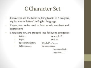 C Character Set 
• Characters are the basic building blocks in C program, 
equivalent to ‘letters’ in English language 
• Characters can be used to form words, numbers and 
expressions 
• Characters in C are grouped into following categories 
• Letters ex:a…z,A…Z 
• Digits ex:0…9 
• Special characters ex:,,&,@,_,+,-,….. 
• White spaces ex:blank space 
horizontal tab 
new line……. 
 