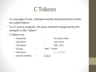 C Tokens 
• In a passage of text, individual words and punctuation marks 
are called tokens 
• In a C source program, the basic element recognized by the 
compiler is the "token." 
• C Tokens are 
 Keywords - int, float, while 
 Identifiers - sum, main 
 Constants - 100, -55.5 
 Strings - “ABC”, “Hello” 
 Operators - +, -, *, /, ++ 
 Special symbols - {, },[, ] 
 