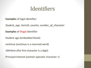 Identifiers 
Examples of legal identifier: 
Student_age, Item10, counter, number_of_character 
Examples of illegal identifier 
Student age (embedded blank) 
continue (continue is a reserved word) 
10thItem (the first character is a digit) 
Principal+interest (contain operator character +) 
 